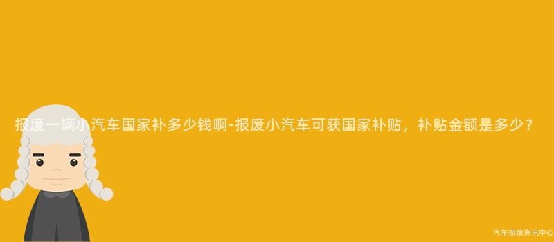 报废一辆小汽车国家补多少钱啊-报废小汽车可获国家补贴，补贴金额是多少？