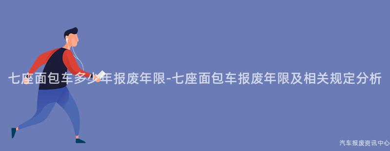 七座面包车多少年报废年限-七座面包车报废年限及相关规定分析
