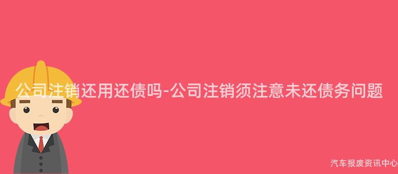 公司注销还用还债吗-公司注销须注意未还债务问题