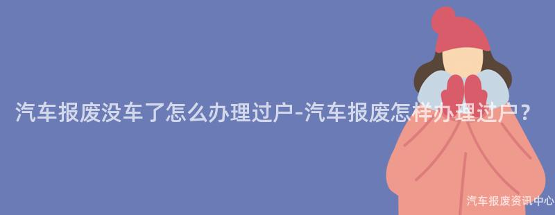 汽车报废没车了怎么办理过户-汽车报废怎样办理过户？