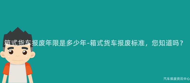 箱式货车报废年限是多少年-箱式货车报废标准，您知道吗？