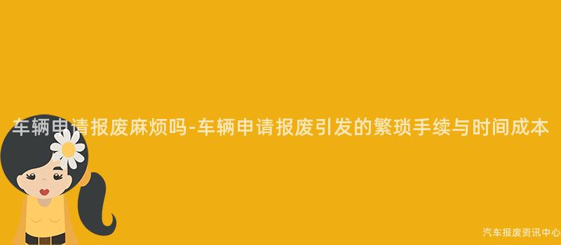 车辆申请报废麻烦吗-车辆申请报废引发的繁琐手续与时间成本