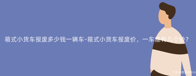 箱式小货车报废多少钱一辆车-箱式小货车报废价，一车能有几个钞？