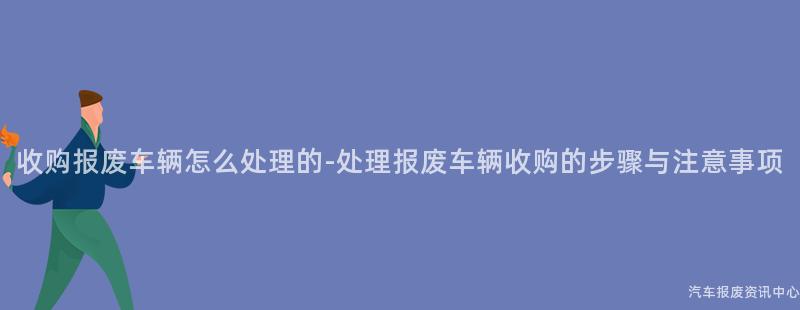 收购报废车辆怎么处理的-处理报废车辆收购的步骤与注意事项
