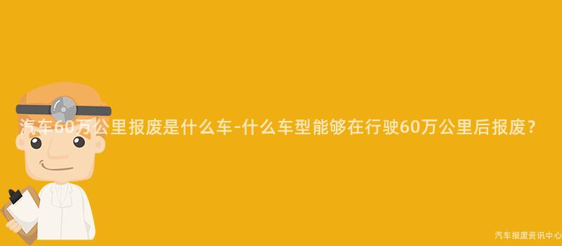 汽车60万公里报废是什么车-什么车型能够在行驶60万公里后报废？