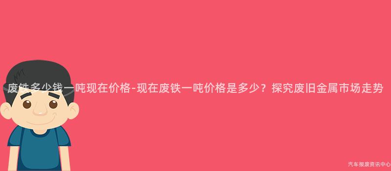 废铁多少钱一吨现在价格-现在废铁一吨价格是多少？探究废旧金属市场走势
