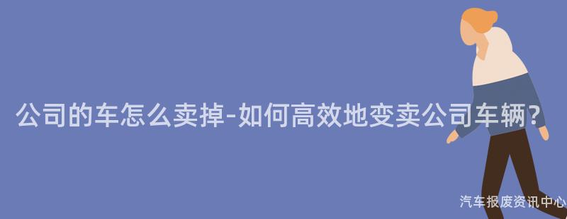 公司的车怎么卖掉-如何高效地变卖公司车辆？