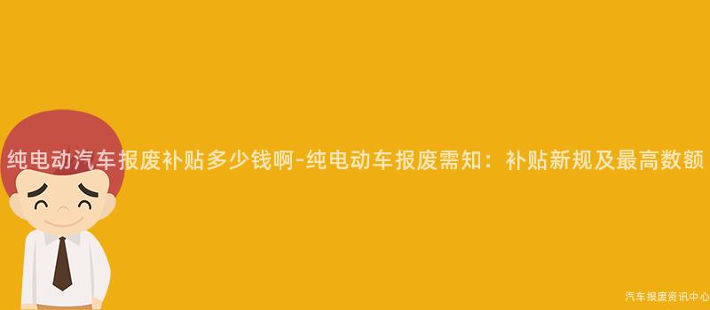 纯电动汽车报废补贴多少钱啊-纯电动车报废需知：补贴新规及最高数额