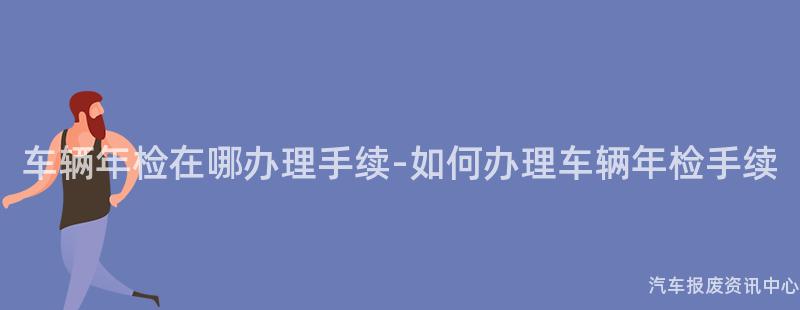 车辆年检在哪办理手续-如何办理车辆年检手续