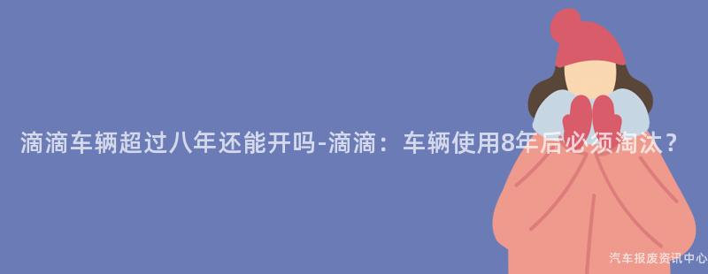 滴滴车辆超过八年还能开吗-滴滴：车辆使用8年后必须淘汰？