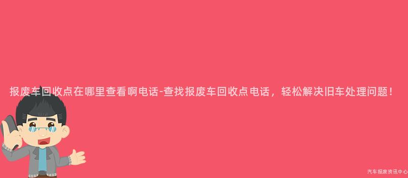 报废车回收点在哪里查看啊电话-查找报废车回收点电话，轻松解决旧车处理问题！