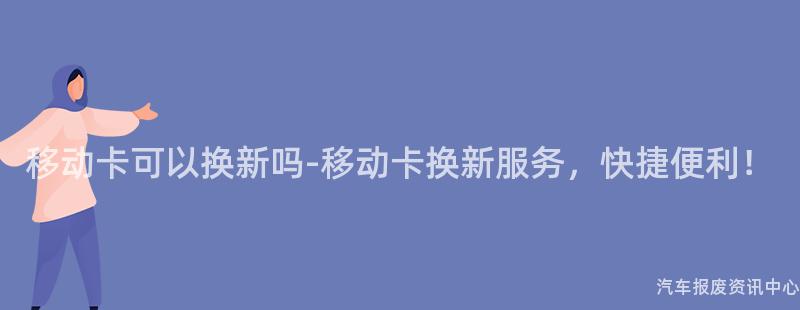 移动卡可以换新吗-移动卡换新服务，快捷便利！