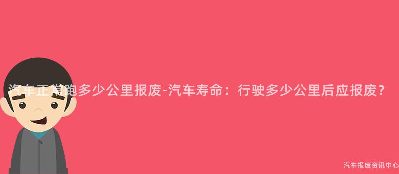 汽车正常跑多少公里报废-汽车寿命：行驶多少公里后应报废？