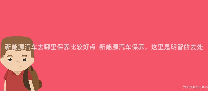 新能源汽车去哪里保养比较好点-新能源汽车保养，这里是明智的去处