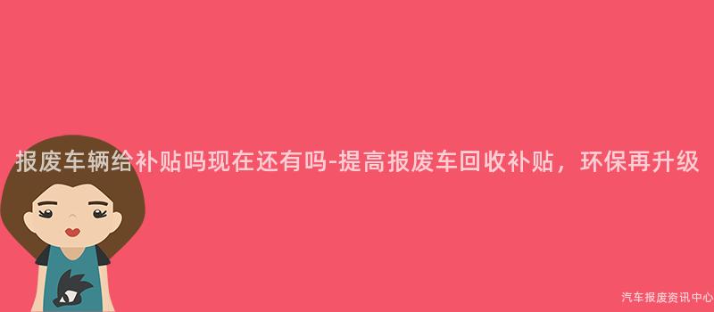报废车辆给补贴吗现在还有吗-提高报废车回收补贴，环保再升级