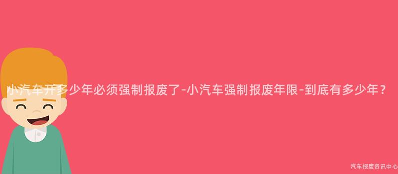 小汽车开多少年必须强制报废了-小汽车强制报废年限-到底有多少年？