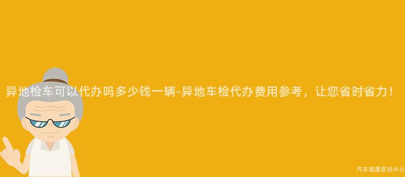 异地检车可以代办吗多少钱一辆-异地车检代办费用参考，让您省时省力！
