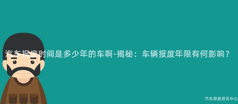 汽车报废时间是多少年的车啊-揭秘：车辆报废年限有何影响？