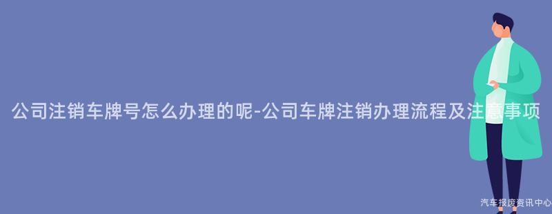 公司注销车牌号怎么办理的呢-公司车牌注销办理流程及注意事项