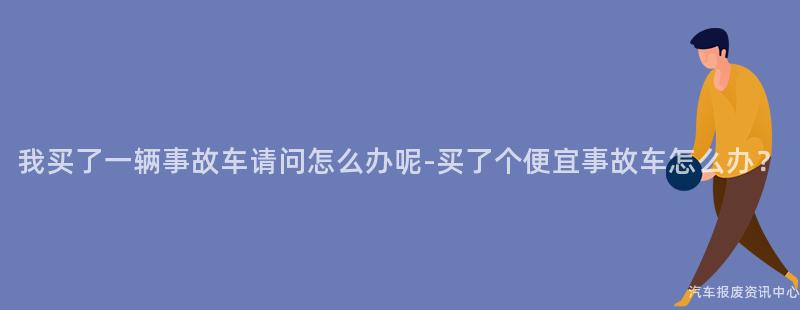 我买了一辆事故车请问怎么办呢-买了个便宜事故车怎么办？