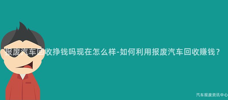 报废汽车回收挣钱吗现在怎么样-如何利用报废汽车回收赚钱？