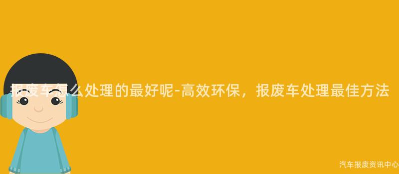 报废车怎么处理的最好呢-高效环保，报废车处理最佳方法