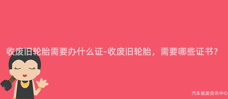 收废旧轮胎需要办什么证-收废旧轮胎，需要哪些证书？