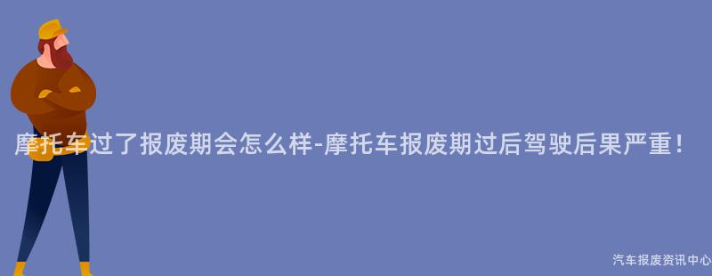 摩托车过了报废期会怎么样-摩托车报废期过后驾驶后果严重！