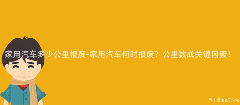 家用汽车多少公里报废-家用汽车何时报废？公里数成关键因素！