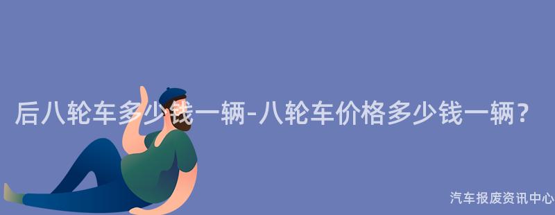 后八轮车多少钱一辆-八轮车价格多少钱一辆？