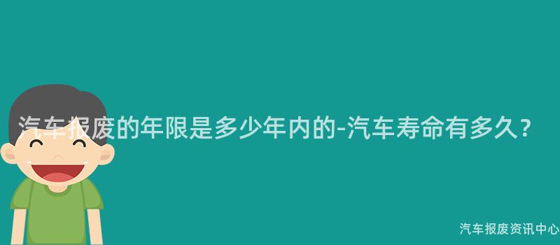 汽车报废的年限是多少年内的-汽车寿命有多久？