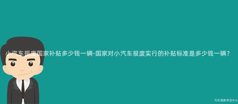 小汽车报废国家补贴多少钱一辆-国家对小汽车报废实行的补贴标准是多少钱一辆？