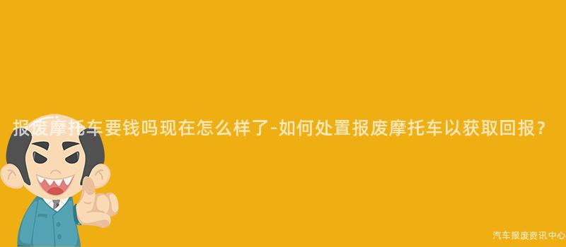 报废摩托车要钱吗现在怎么样了-如何处置报废摩托车以获取回报？