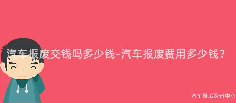 汽车报废交钱吗多少钱-汽车报废费用多少钱？