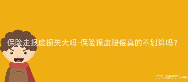 保险走报废损失大吗-保险报废赔偿真的不划算吗？