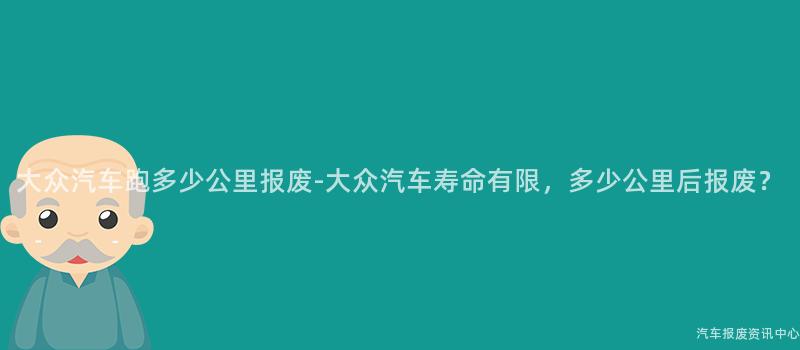大众汽车跑多少公里报废-大众汽车寿命有限，多少公里后报废？