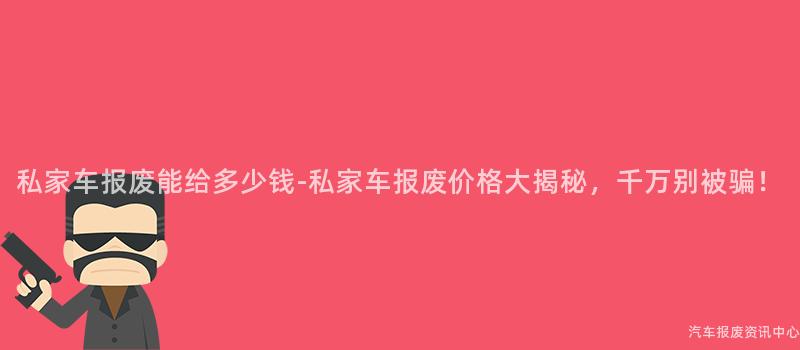 私家车报废能给多少钱-私家车报废价格大揭秘，千万别被骗！