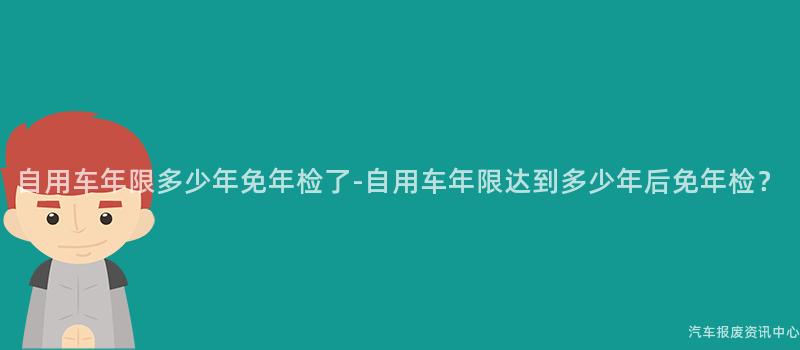 自用车年限多少年免年检了-自用车年限达到多少年后免年检？