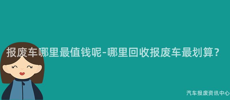 报废车哪里最值钱呢-哪里回收报废车最划算？