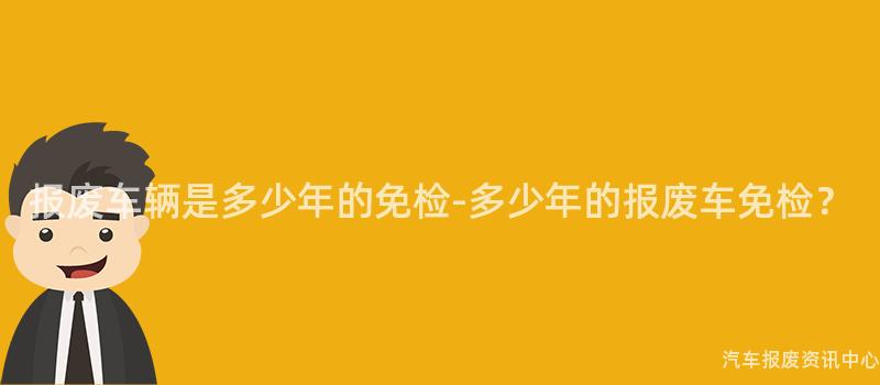 报废车辆是多少年的免检-多少年的报废车免检？