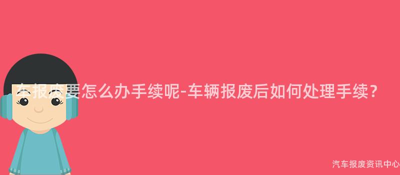 车报废要怎么办手续呢-车辆报废后如何处理手续？