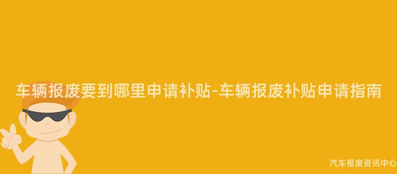 车辆报废要到哪里申请补贴-车辆报废补贴申请指南