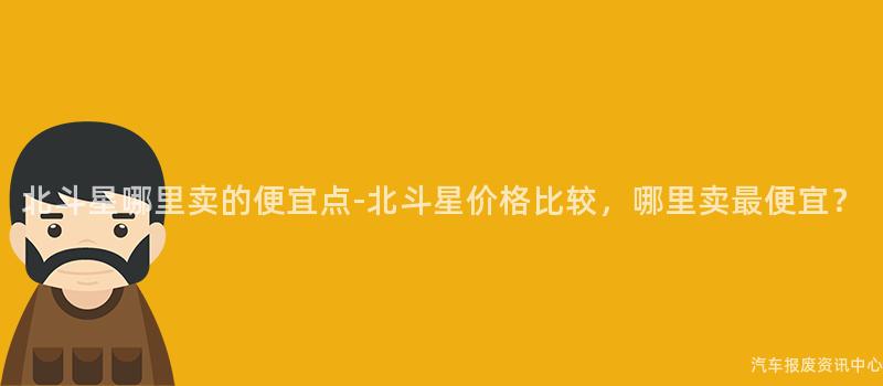 北斗星哪里卖的便宜点-北斗星价格比较，哪里卖最便宜？