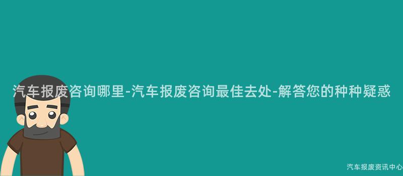 汽车报废咨询哪里-汽车报废咨询最佳去处-解答您的种种疑惑