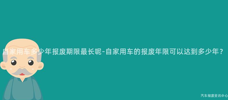 自家用车多少年报废期限最长呢-自家用车的报废年限可以达到多少年？