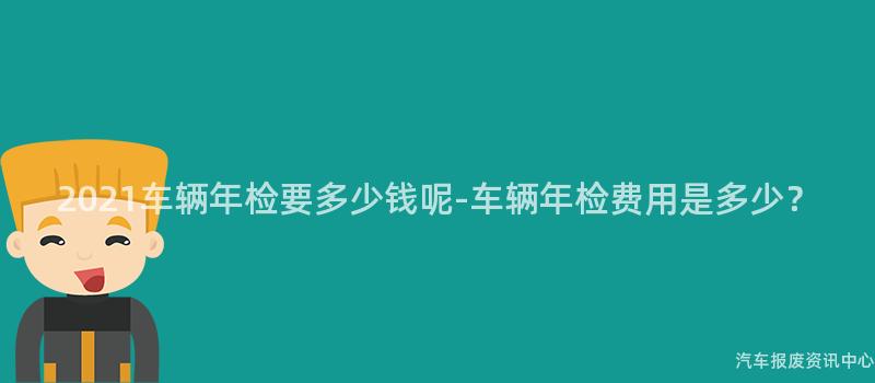2021车辆年检要多少钱呢-车辆年检费用是多少？