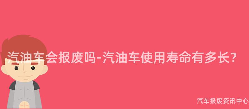 汽油车会报废吗-汽油车使用寿命有多长？