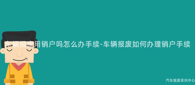 车辆报废用销户吗怎么办手续-车辆报废如何办理销户手续