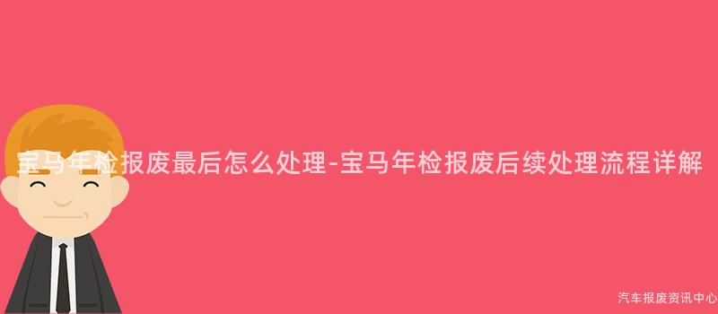 宝马年检报废最后怎么处理-宝马年检报废后续处理流程详解