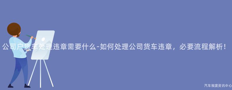 公司户货车处理违章需要什么-如何处理公司货车违章，必要流程解析！
